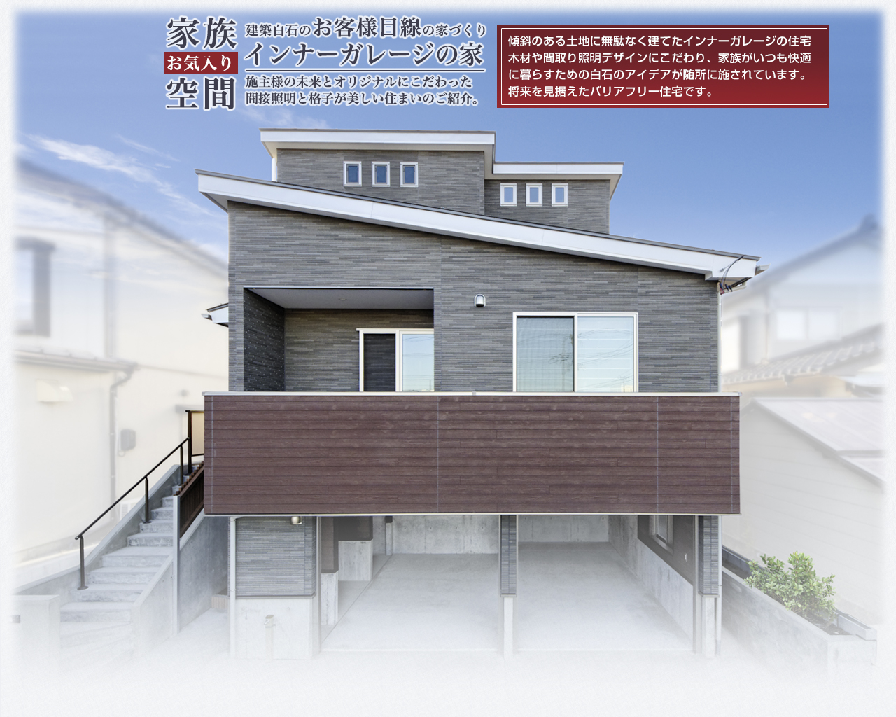 傾斜のある土地に無駄なく建てたインナーガレージの住宅 木材や間取り照明デザインにこだわり、家族がいつも快適 に暮らすための白石のアイデアが随所に施されています。 将来を見据えたバリアフリー住宅です。