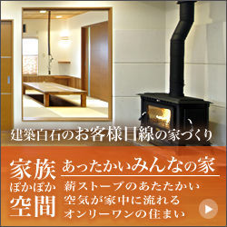 家族ぽかぽか空間 建築白石のお客様目線の家づくり あったかいみんなの家 和を残しつつ現代風なデザイン「和モダン」の住まい。木をふんだんに使い、薪ストーブの暖かい空気が家中に流れるオンリーワンの家。冬は風情あふれる掘りごたつ、夏は濡れ縁で家族との温かなひとときを過ごせます。 バナー